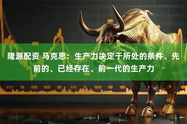 隆源配资 马克思：生产力决定于所处的条件、先前的、已经存在、前一代的生产力