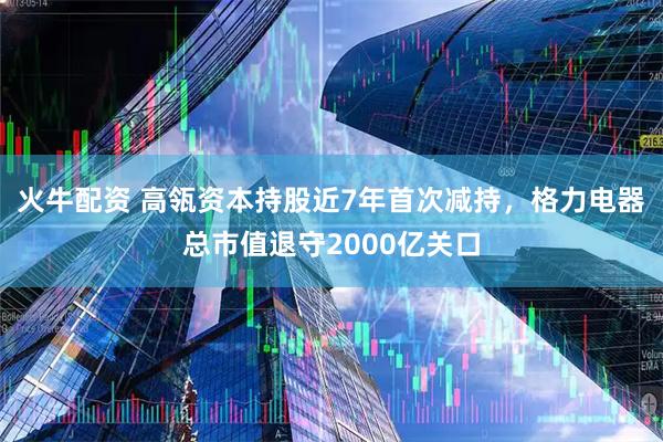 火牛配资 高瓴资本持股近7年首次减持，格力电器总市值退守2000亿关口