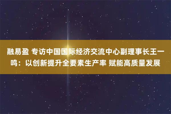 融易盈 专访中国国际经济交流中心副理事长王一鸣：以创新提升全要素生产率 赋能高质量发展