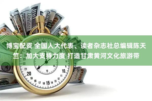 博宝配资 全国人大代表、读者杂志社总编辑陈天竺：加大支持力度 打造甘肃黄河文化旅游带