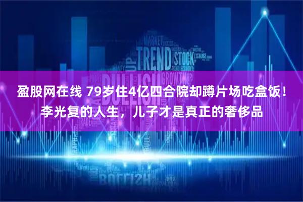 盈股网在线 79岁住4亿四合院却蹲片场吃盒饭！李光复的人生，儿子才是真正的奢侈品
