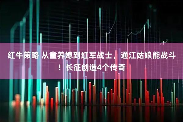 红牛策略 从童养媳到红军战士，通江姑娘能战斗！长征创造4个传奇
