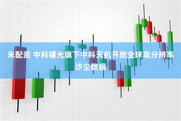 米配资 中科曙光旗下中科天机开放全球高分辨率沙尘数据