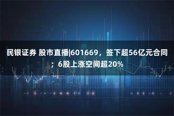 民银证券 股市直播|601669，签下超56亿元合同；6股上涨空间超20%