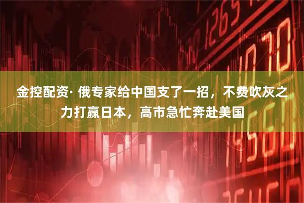 金控配资· 俄专家给中国支了一招，不费吹灰之力打赢日本，高市急忙奔赴美国