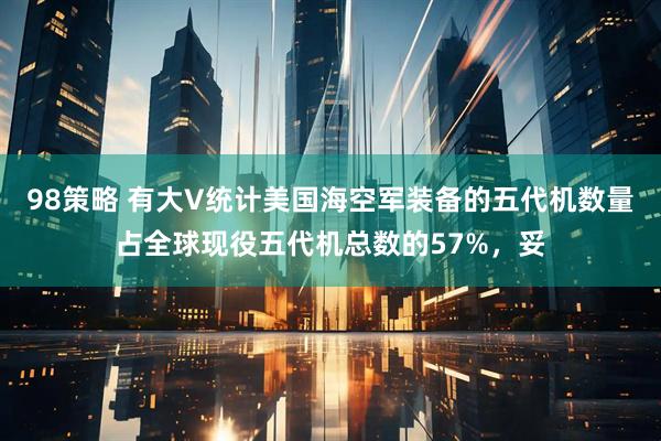 98策略 有大V统计美国海空军装备的五代机数量占全球现役五代机总数的57%，妥