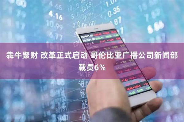 犇牛聚财 改革正式启动 哥伦比亚广播公司新闻部裁员6%