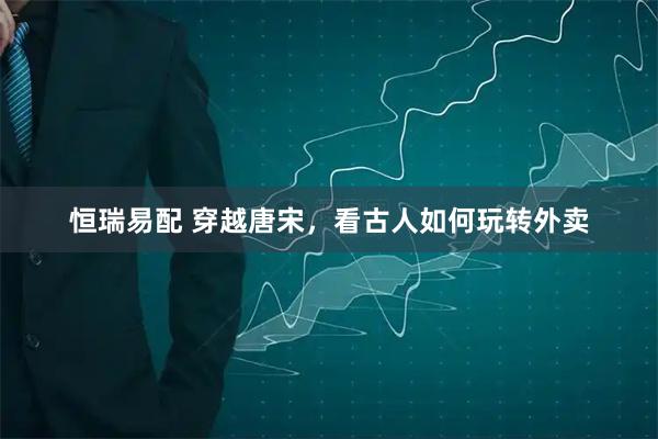 恒瑞易配 穿越唐宋，看古人如何玩转外卖
