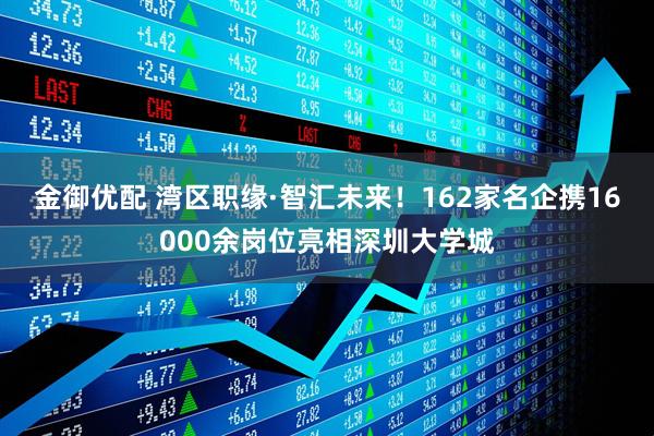 金御优配 湾区职缘·智汇未来！162家名企携16000余岗位亮相深圳大学城