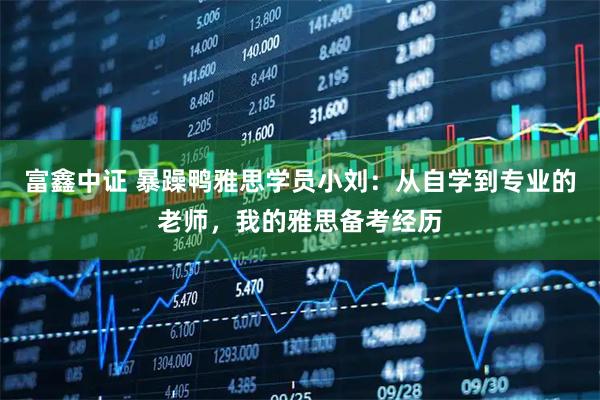 富鑫中证 暴躁鸭雅思学员小刘：从自学到专业的老师，我的雅思备考经历
