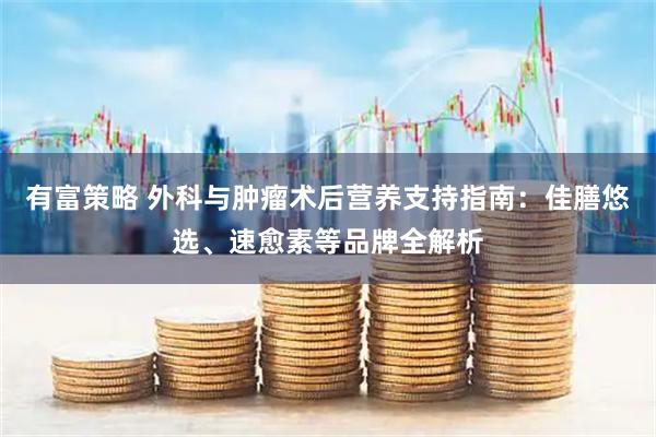 有富策略 外科与肿瘤术后营养支持指南：佳膳悠选、速愈素等品牌全解析