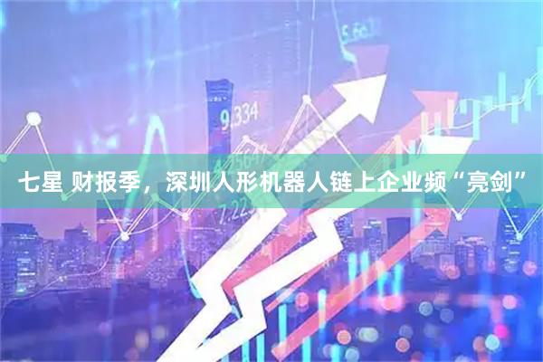 七星 财报季，深圳人形机器人链上企业频“亮剑”