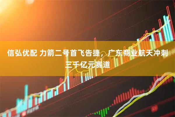 信弘优配 力箭二号首飞告捷，广东商业航天冲刺三千亿元赛道
