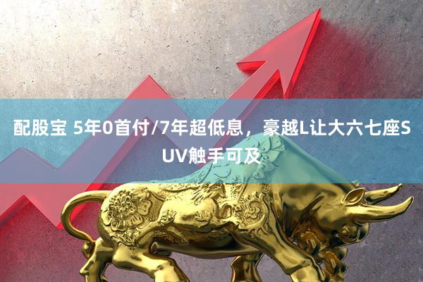 配股宝 5年0首付/7年超低息，豪越L让大六七座SUV触手可及