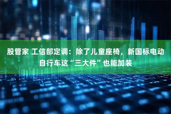 股管家 工信部定调：除了儿童座椅，新国标电动自行车这“三大件”也能加装
