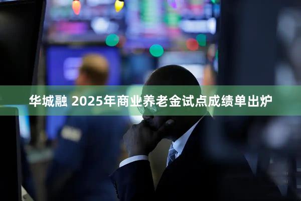 华城融 2025年商业养老金试点成绩单出炉