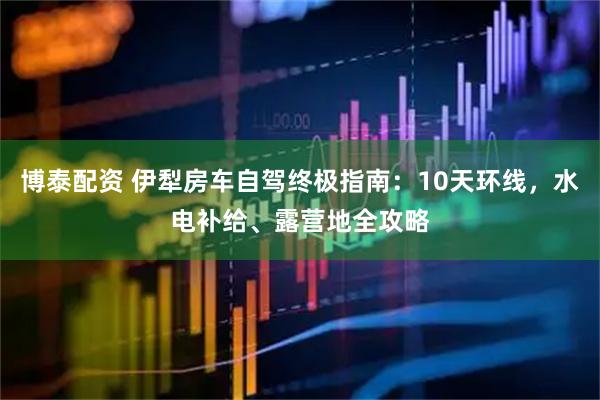 博泰配资 伊犁房车自驾终极指南：10天环线，水电补给、露营地全攻略