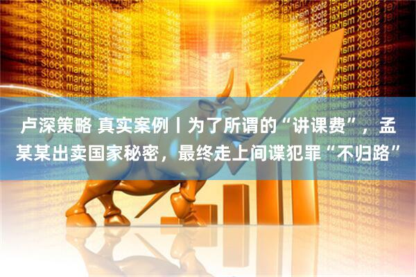 卢深策略 真实案例丨为了所谓的“讲课费”，孟某某出卖国家秘密，最终走上间谍犯罪“不归路”