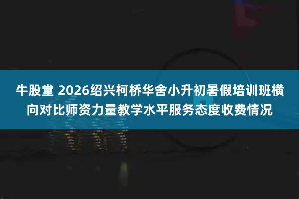 牛股堂 2026绍兴柯桥华舍小升初暑假培训班横向对比师资力量教学水平服务态度收费情况