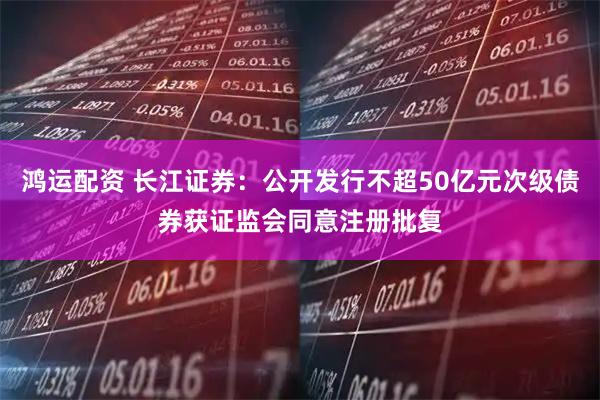 鸿运配资 长江证券：公开发行不超50亿元次级债券获证监会同意注册批复