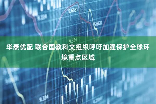 华泰优配 联合国教科文组织呼吁加强保护全球环境重点区域