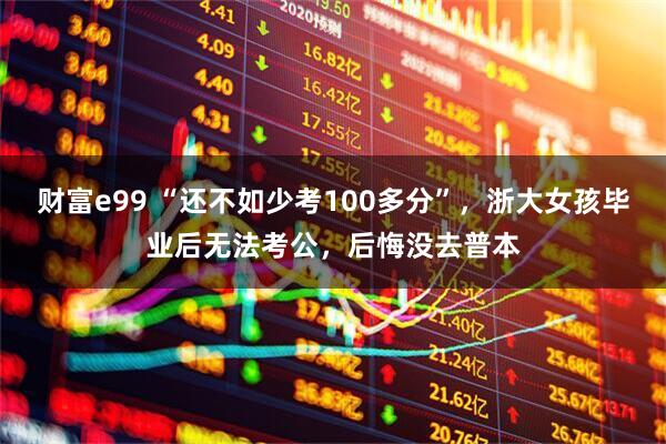 财富e99 “还不如少考100多分”，浙大女孩毕业后无法考公，后悔没去普本