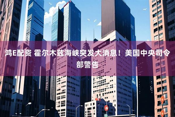 鸿E配资 霍尔木兹海峡突发大消息！美国中央司令部警告
