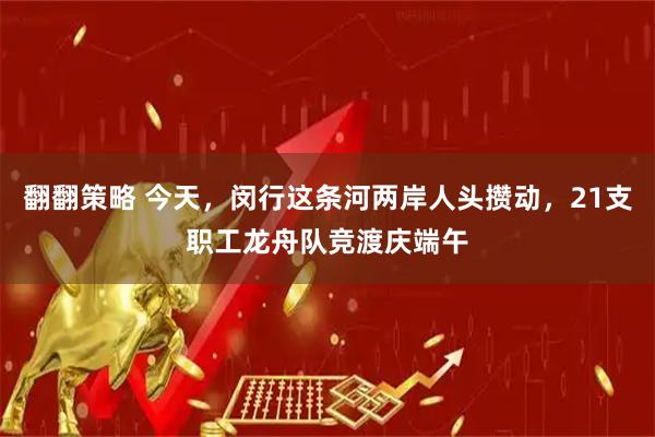 翻翻策略 今天，闵行这条河两岸人头攒动，21支职工龙舟队竞渡庆端午