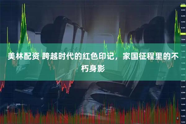 美林配资 跨越时代的红色印记，家国征程里的不朽身影