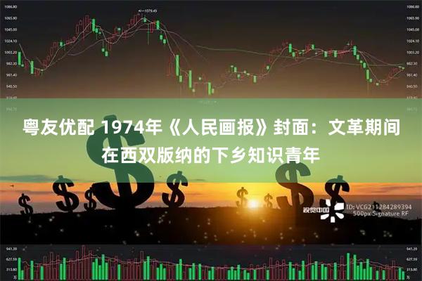 粤友优配 1974年《人民画报》封面：文革期间在西双版纳的下乡知识青年