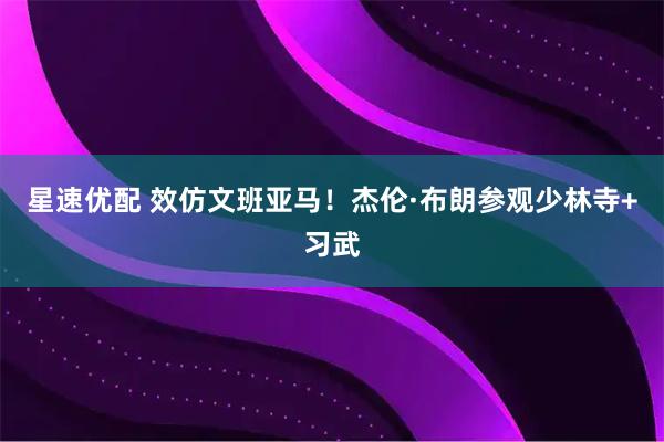 星速优配 效仿文班亚马！杰伦·布朗参观少林寺+习武