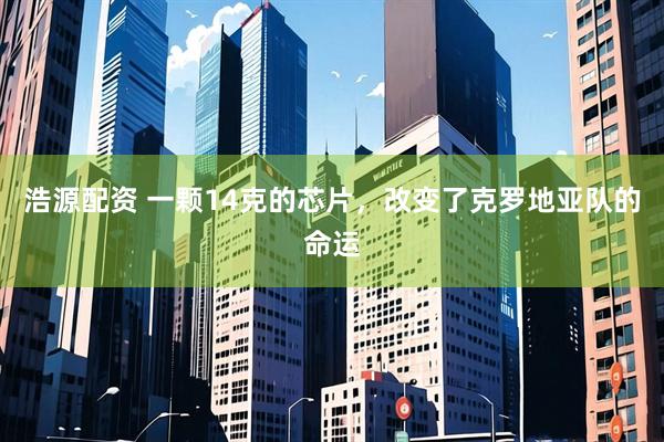浩源配资 一颗14克的芯片，改变了克罗地亚队的命运