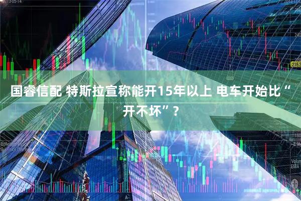国睿信配 特斯拉宣称能开15年以上 电车开始比“开不坏”？