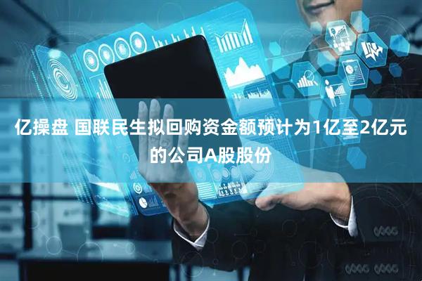 亿操盘 国联民生拟回购资金额预计为1亿至2亿元的公司A股股份