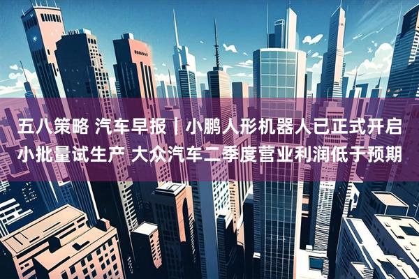 五八策略 汽车早报｜小鹏人形机器人已正式开启小批量试生产 大众汽车二季度营业利润低于预期