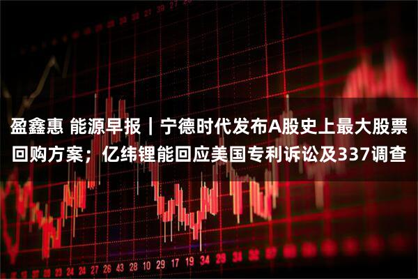 盈鑫惠 能源早报｜宁德时代发布A股史上最大股票回购方案；亿纬锂能回应美国专利诉讼及337调查