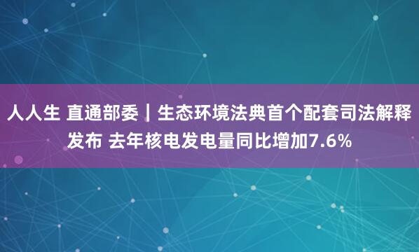 人人生 直通部委｜生态环境法典首个配套司法解释发布 去年核电发电量同比增加7.6%